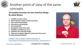 www.dadda.it roberto@dadda.it Excellence in usability 1st semester 2021-2022 56
Another point of view of the same
concepts
10 Usability Heuristics for User Interface Design
By Jakob Nielsen
1. Visibility of system status
2. Match between system and the real world
3. User control and freedom
4. Consistency and standards
5. Error prevention
6. Recognition rather than recall
7. Flexibility and efficiency of use
8. Aesthetic and minimalist design
9. Help users recognize, diagnose, and recover from errors
10. Help and documentation
(J.Nielsen, How to conduct a Heuristi Evaluation, in
http://www.useit.com/papers/heuristic/heuristic_evaluation.html )
 