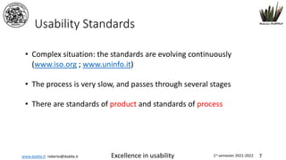 www.dadda.it roberto@dadda.it Excellence in usability 1st semester 2021-2022 7
Usability Standards
• Complex situation: the standards are evolving continuously
(www.iso.org ; www.uninfo.it)
• The process is very slow, and passes through several stages
• There are standards of product and standards of process
 