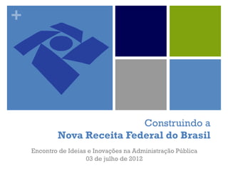 +
Construindo a
Nova Receita Federal do Brasil
Encontro de Ideias e Inovações na Administração Pública
03 de julho de 2012
 