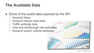 Google Inc. - All Rights Reserved
● Some of the useful data exposed by the API
○ Keyword Ideas
○ Keyword historic stats data
○ Traffic estimate data
○ Cost and clickthrough rate estimates
○ Keyword search volume estimates
The Available Data
 