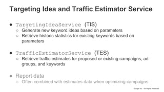 Google Inc. - All Rights Reserved
● TargetingIdeaService (TIS)
○ Generate new keyword ideas based on parameters
○ Retrieve historic statistics for existing keywords based on
parameters
● TrafficEstimatorService (TES)
○ Retrieve traffic estimates for proposed or existing campaigns, ad
groups, and keywords
● Report data
○ Often combined with estimates data when optimizing campaigns
Targeting Idea and Traffic Estimator Service
 