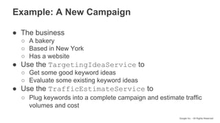 Google Inc. - All Rights Reserved
Example: A New Campaign
● The business
○ A bakery
○ Based in New York
○ Has a website
● Use the TargetingIdeaService to
○ Get some good keyword ideas
○ Evaluate some existing keyword ideas
● Use the TrafficEstimateService to
○ Plug keywords into a complete campaign and estimate traffic
volumes and cost
 