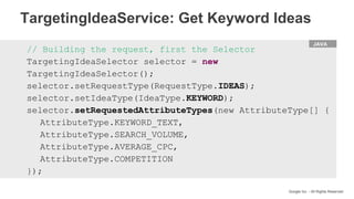 HTML
Google Inc. - All Rights Reserved
// Building the request, first the Selector
TargetingIdeaSelector selector = new
TargetingIdeaSelector();
selector.setRequestType(RequestType.IDEAS);
selector.setIdeaType(IdeaType.KEYWORD);
selector.setRequestedAttributeTypes(new AttributeType[] {
AttributeType.KEYWORD_TEXT,
AttributeType.SEARCH_VOLUME,
AttributeType.AVERAGE_CPC,
AttributeType.COMPETITION
});
JAVA
TargetingIdeaService: Get Keyword Ideas
 
