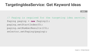 HTML
Google Inc. - All Rights Reserved
// Paging is required for the targeting idea service.
Paging paging = new Paging();
paging.setStartIndex(0);
paging.setNumberResults(15);
selector.setPaging(paging);
JAVA
TargetingIdeaService: Get Keyword Ideas
 