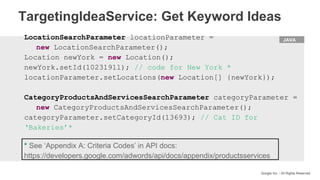 HTML
Google Inc. - All Rights Reserved
LocationSearchParameter locationParameter =
new LocationSearchParameter();
Location newYork = new Location();
newYork.setId(1023191l); // code for New York *
locationParameter.setLocations(new Location[] {newYork});
CategoryProductsAndServicesSearchParameter categoryParameter =
new CategoryProductsAndServicesSearchParameter();
categoryParameter.setCategoryId(13693); // Cat ID for
‘Bakeries’*
JAVA
* See ‘Appendix A: Criteria Codes’ in API docs:
https://developers.google.com/adwords/api/docs/appendix/productsservices
TargetingIdeaService: Get Keyword Ideas
 