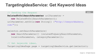 HTML
Google Inc. - All Rights Reserved
// Sending the Request
RelatedToUrlSearchParameter urlParameter =
new RelatedToUrlSearchParameter();
urlParameter.setUrls(new String[] {"http://newyorkbakery.
com/"});
selector.setSearchParameters(
new SearchParameter[] {relatedToQuerySearchParameter,
locationParameter, categoryParameter});
// Get keywords ideas.
TargetingIdeaPage page = targetingIdeaService.get(selector);
JAVA
TargetingIdeaService: Get Keyword Ideas
 