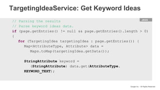 HTML
Google Inc. - All Rights Reserved
// Parsing the results
// Parse keyword ideas data.
if (page.getEntries() != null && page.getEntries().length > 0)
{
for (TargetingIdea targetingIdea : page.getEntries()) {
Map<AttributeType, Attribute> data =
Maps.toMap(targetingIdea.getData());
StringAttribute keyword =
(StringAttribute) data.get(AttributeType.
KEYWORD_TEXT);
JAVA
TargetingIdeaService: Get Keyword Ideas
 