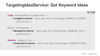 HTML
Google Inc. - All Rights Reserved
JAVA
long averageMonthlySearches =
((LongAttribute) data.get(AttributeType.SEARCH_VOLUME))
.getValue();
Money averageCpc =
((MoneyAttribute) data.get(AttributeType.AVERAGE_CPC))
.getValue();
double competition =
((DoubleAttribute) data.get(AttributeType.COMPETITION))
.getValue();
TargetingIdeaService: Get Keyword Ideas
 