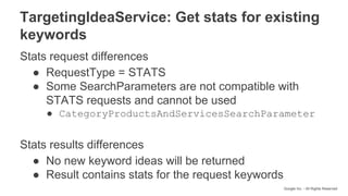 Google Inc. - All Rights Reserved
TargetingIdeaService: Get stats for existing
keywords
Stats request differences
● RequestType = STATS
● Some SearchParameters are not compatible with
STATS requests and cannot be used
● CategoryProductsAndServicesSearchParameter
Stats results differences
● No new keyword ideas will be returned
● Result contains stats for the request keywords
 