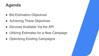 Agenda
● Bid Estimation Objectives
● Achieving These Objectives
● Services Available Via the API
● Utilizing Estimates for a New Campaign
● Optimizing Existing Campaigns
 