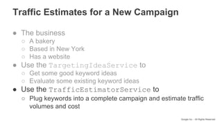 Google Inc. - All Rights Reserved
Traffic Estimates for a New Campaign
● The business
○ A bakery
○ Based in New York
○ Has a website
● Use the TargetingIdeaService to
○ Get some good keyword ideas
○ Evaluate some existing keyword ideas
● Use the TrafficEstimatorService to
○ Plug keywords into a complete campaign and estimate traffic
volumes and cost
 