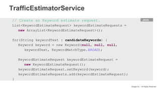 HTML
Google Inc. - All Rights Reserved
JAVA// Create an Keyword estimate request.
List<KeywordEstimateRequest> keywordEstimateRequests =
new ArrayList<KeywordEstimateRequest>();
for(String keywordText : candidateKeywords) {
Keyword keyword = new Keyword(null, null, null,
keywordText, KeywordMatchType.BROAD);
KeywordEstimateRequest keywordEstimateRequest =
new KeywordEstimateRequest();
keywordEstimateRequest.setKeyword(keyword);
keywordEstimateRequests.add(keywordEstimateRequest);
}
TrafficEstimatorService
 