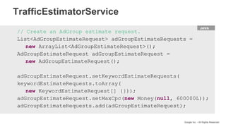 HTML
Google Inc. - All Rights Reserved
JAVA
// Create an AdGroup estimate request.
List<AdGroupEstimateRequest> adGroupEstimateRequests =
new ArrayList<AdGroupEstimateRequest>();
AdGroupEstimateRequest adGroupEstimateRequest =
new AdGroupEstimateRequest();
adGroupEstimateRequest.setKeywordEstimateRequests(
keywordEstimateRequests.toArray(
new KeywordEstimateRequest[] {}));
adGroupEstimateRequest.setMaxCpc(new Money(null, 600000L));
adGroupEstimateRequests.add(adGroupEstimateRequest);
TrafficEstimatorService
 