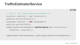 HTML
Google Inc. - All Rights Reserved
JAVA
// Build the CampaignEstimateRequests
Location newYork = new Location();
newYork.setId(1023191l);
Language english = new Language();
english.setId(1000L);
campaignEstimateRequest.setCriteria(new Criterion[]
{newYork, english});
campaignEstimateRequests.add(campaignEstimateRequest);
TrafficEstimatorService
 