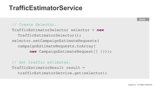 HTML
Google Inc. - All Rights Reserved
JAVA
// Create Selector.
TrafficEstimatorSelector selector = new
TrafficEstimatorSelector();
selector.setCampaignEstimateRequests(
campaignEstimateRequests.toArray(
new CampaignEstimateRequest[] {}));
// Get traffic estimates.
TrafficEstimatorResult result =
trafficEstimatorService.get(selector);
TrafficEstimatorService
 
