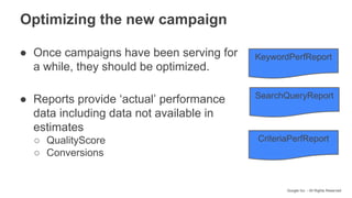 Google Inc. - All Rights Reserved
Optimizing the new campaign
● Once campaigns have been serving for
a while, they should be optimized.
● Reports provide ‘actual’ performance
data including data not available in
estimates
○ QualityScore
○ Conversions
KeywordPerfReport
SearchQueryReport
CriteriaPerfReport
 