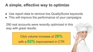 Google Inc. - All Rights Reserved
A simple, effective way to optimize
● Use report data to remove low QualityScore keywords
● This will improve the performance of your campaigns
Click volume increase of 26%
with a 62% improvement in CTR
290 real accounts were recently optimized in this
way with great results:
 