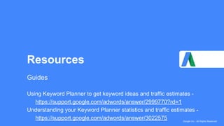Google Inc - All Rights Reserved
Resources
Guides
Using Keyword Planner to get keyword ideas and traffic estimates -
https://support.google.com/adwords/answer/2999770?rd=1
Understanding your Keyword Planner statistics and traffic estimates -
https://support.google.com/adwords/answer/3022575
 