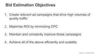 Google Inc. - All Rights Reserved
1. Create relevant ad campaigns that drive high volumes of
quality traffic
2. Maximise ROI by minimizing CPC
3. Maintain and constantly improve these campaigns
4. Achieve all of the above efficiently and scalably
Bid Estimation Objectives
 