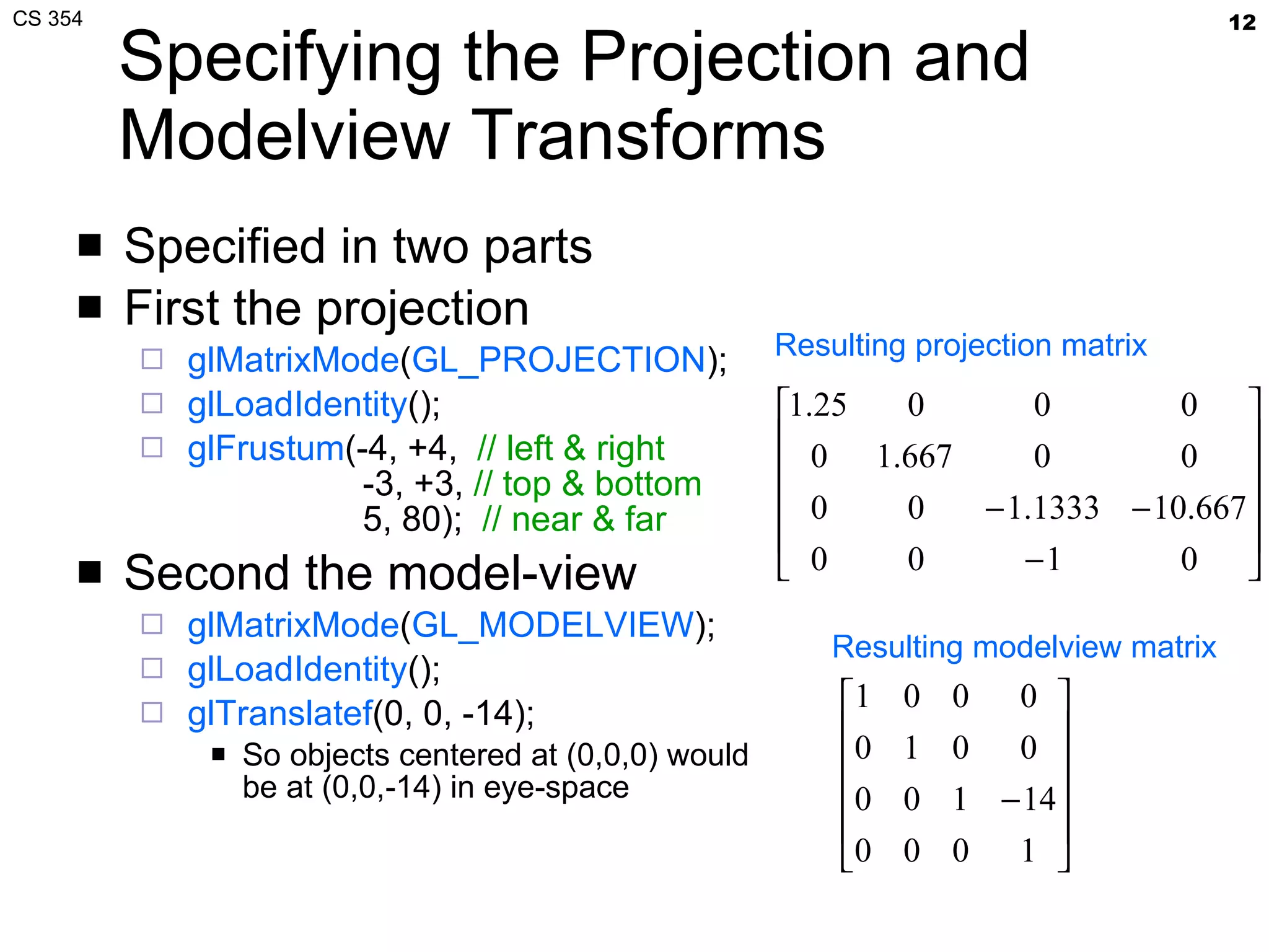 Specifying the Projection and Modelview Transforms Specified in two parts First the projection glMatrixMode ( GL_PROJECTION ); glLoadIdentity (); glFrustum (-4, +4,  // left & right   -3, +3,  // top & bottom   5, 80);  // near & far Second the model-view glMatrixMode ( GL_MODELVIEW ); glLoadIdentity (); glTranslatef (0, 0, -14); So objects centered at (0,0,0) would be at (0,0,-14) in eye-space Resulting projection matrix Resulting modelview matrix 