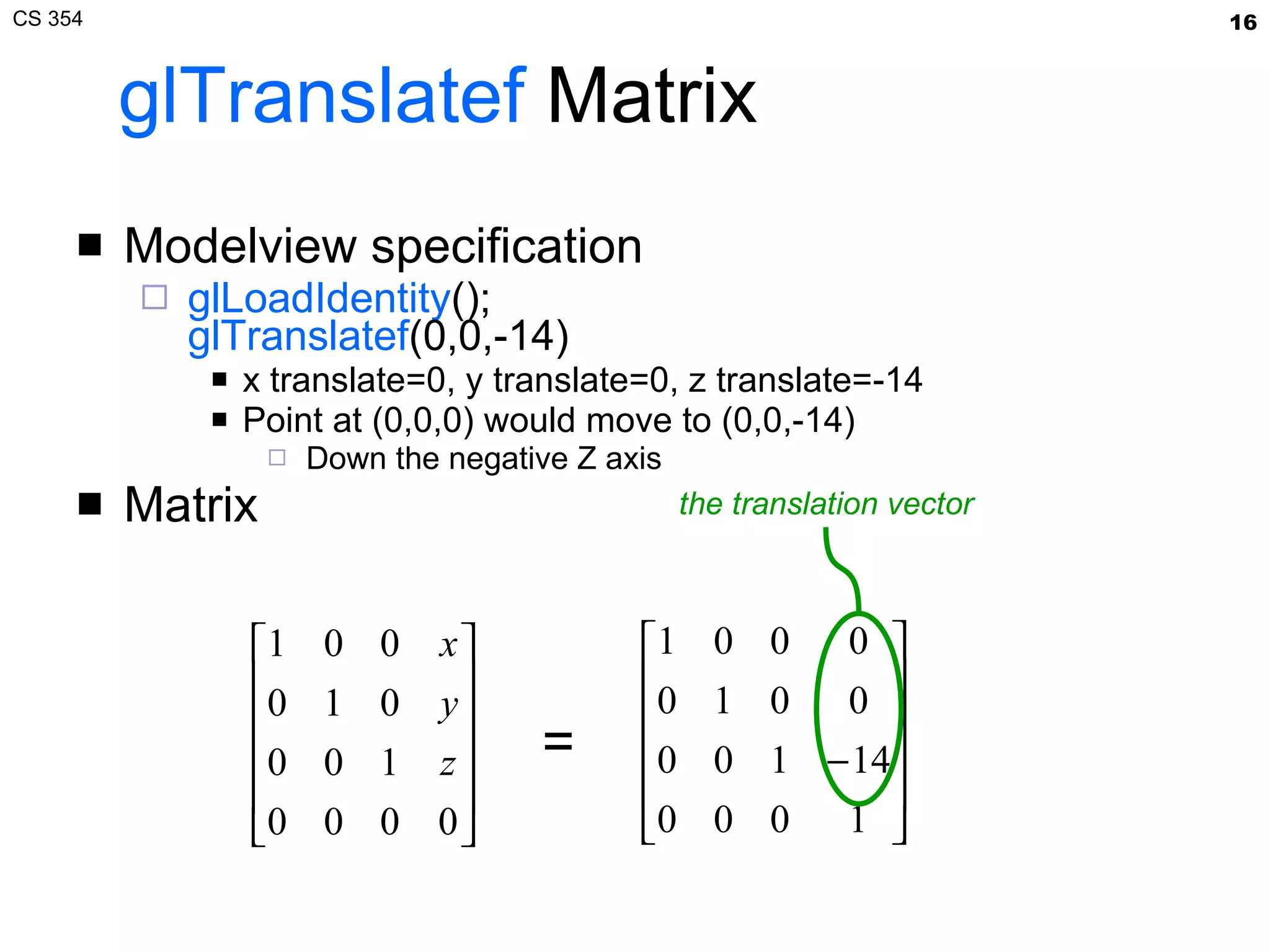 glTranslatef  Matrix Modelview specification glLoadIdentity (); glTranslatef (0,0,-14) x translate=0, y translate=0, z translate=-14 Point at (0,0,0) would move to (0,0,-14) Down the negative Z axis Matrix = the translation vector 