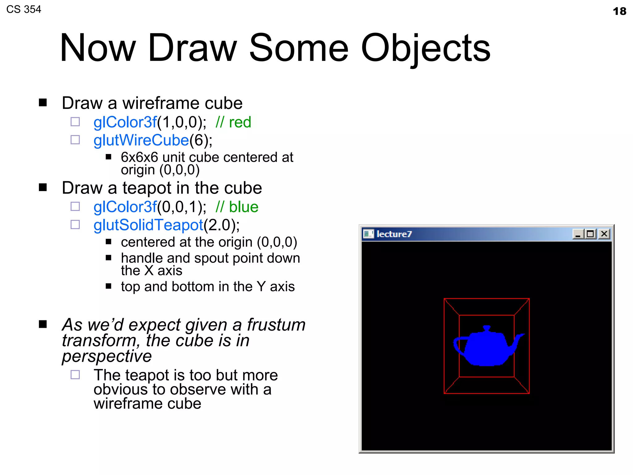 Now Draw Some Objects Draw a wireframe cube glColor3f (1,0,0);  // red glutWireCube (6); 6x6x6 unit cube centered at origin (0,0,0) Draw a teapot in the cube glColor3f (0,0,1);   // blue glutSolidTeapot (2.0);  centered at the origin (0,0,0) handle and spout point down the X axis top and bottom in the Y axis  As we’d expect given a frustum transform, the cube is in perspective   The teapot is too but more obvious to observe with a wireframe cube 