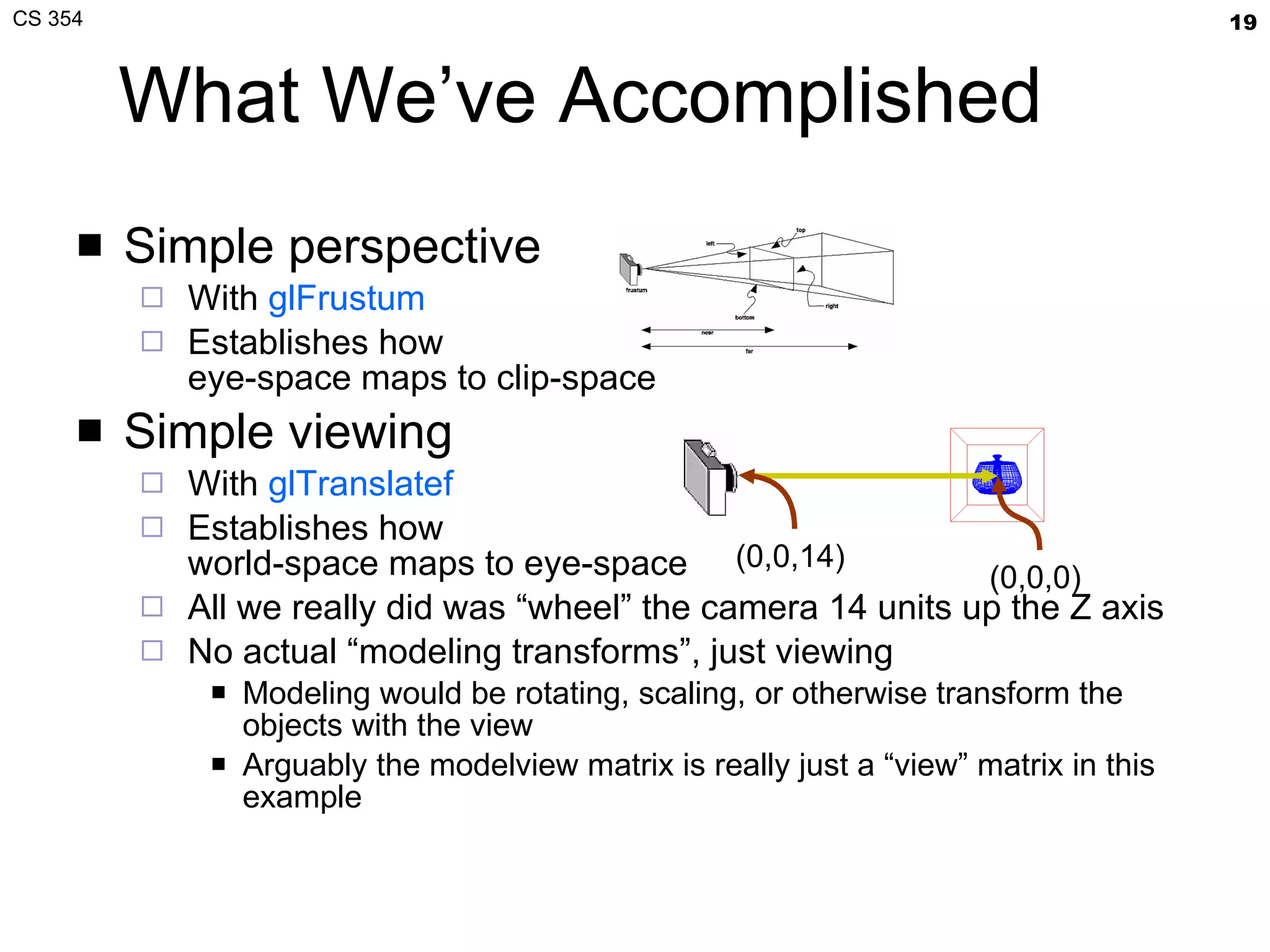 What We’ve Accomplished Simple perspective With  glFrustum Establishes how eye-space maps to clip-space Simple viewing With  glTranslatef Establishes how world-space maps to eye-space All we really did was “wheel” the camera 14 units up the Z axis No actual “modeling transforms”, just viewing Modeling would be rotating, scaling, or otherwise transform the objects with the view Arguably the modelview matrix is really just a “view” matrix in this example (0,0,14)  (0,0,0)  