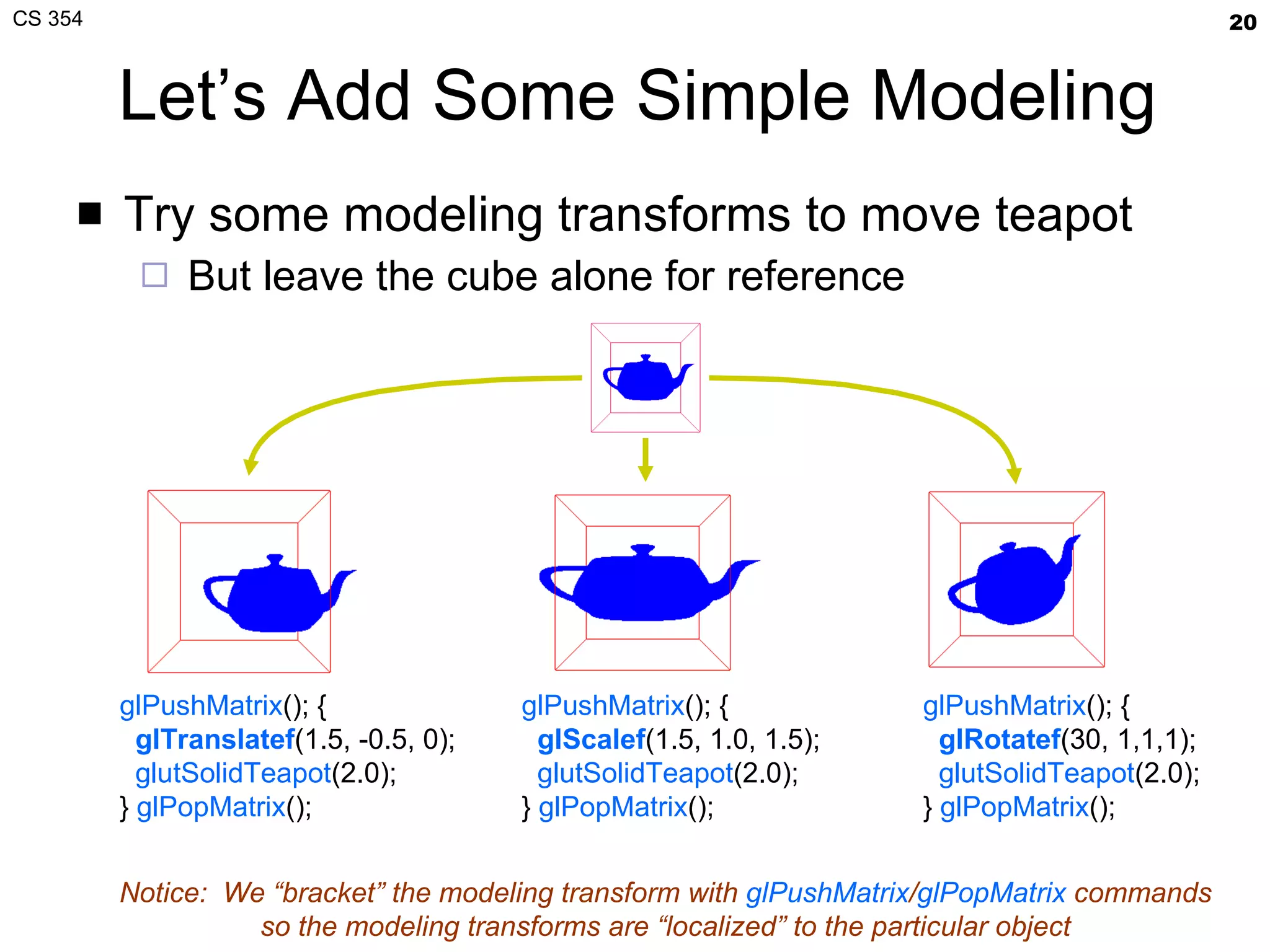 Let’s Add Some Simple Modeling Try some modeling transforms to move teapot But leave the cube alone for reference glPushMatrix (); { glTranslatef (1.5, -0.5, 0); glutSolidTeapot (2.0); }  glPopMatrix (); glPushMatrix (); { gl Scalef (1.5, 1.0, 1.5); glutSolidTeapot (2.0); }  glPopMatrix (); glPushMatrix (); { gl Rotatef ( 30, 1,1,1 ); glutSolidTeapot (2.0); }  glPopMatrix (); Notice:  We “bracket” the modeling transform with  glPushMatrix / glPopMatrix  commands so the modeling transforms are “localized” to the particular object 