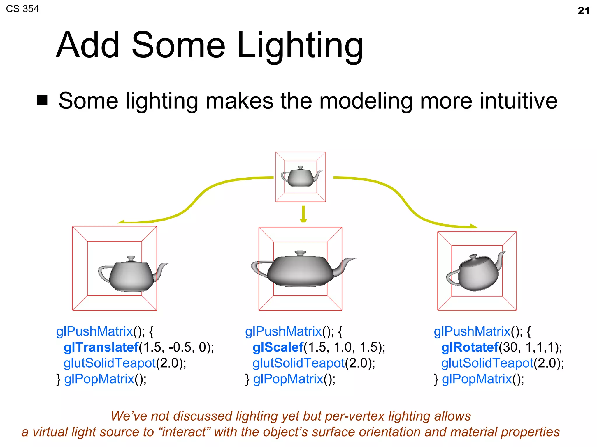 Add Some Lighting Some lighting makes the modeling more intuitive glPushMatrix (); { glTranslatef (1.5, -0.5, 0); glutSolidTeapot (2.0); }  glPopMatrix (); glPushMatrix (); { gl Scalef (1.5, 1.0, 1.5); glutSolidTeapot (2.0); }  glPopMatrix (); glPushMatrix (); { gl Rotatef ( 30, 1,1,1 ); glutSolidTeapot (2.0); }  glPopMatrix (); We’ve not discussed lighting yet but per-vertex lighting allows a virtual light source to “interact” with the object’s surface orientation and material properties 