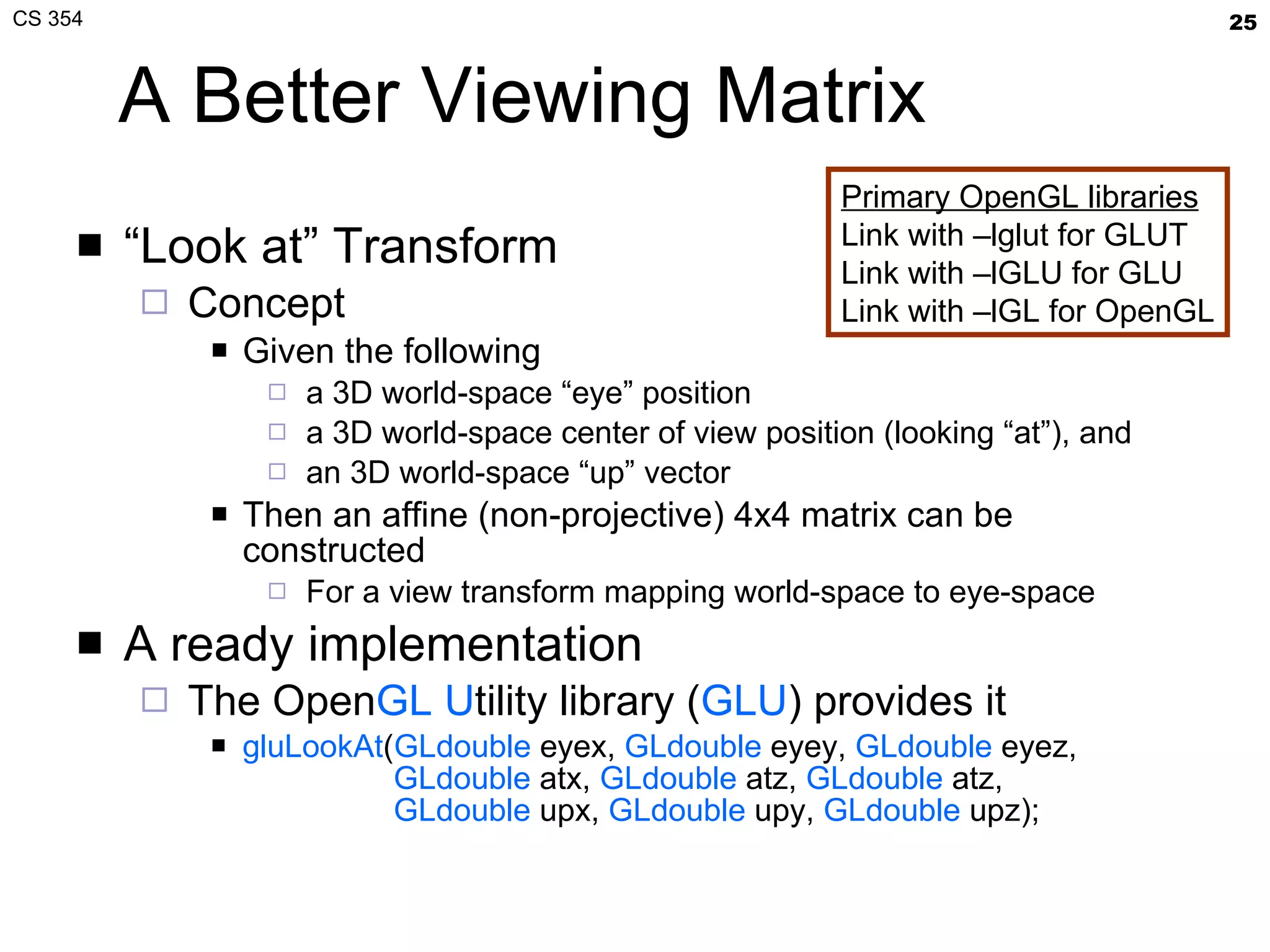 A Better Viewing Matrix “ Look at” Transform Concept Given the following a 3D world-space “eye” position a 3D world-space center of view position (looking “at”), and an 3D world-space “up” vector Then an affine (non-projective) 4x4 matrix can be constructed For a view transform mapping world-space to eye-space A ready implementation The Open GL   U tility library ( GLU ) provides it gluLookAt ( GLdouble  eyex,  GLdouble  eyey,  GLdouble  eyez,   GLdouble  atx,  GLdouble  atz,  GLdouble  atz,   GLdouble  upx,  GLdouble  upy,  GLdouble  upz); Primary OpenGL libraries Link with –lglut for GLUT Link with –lGLU for GLU Link with –lGL for OpenGL 