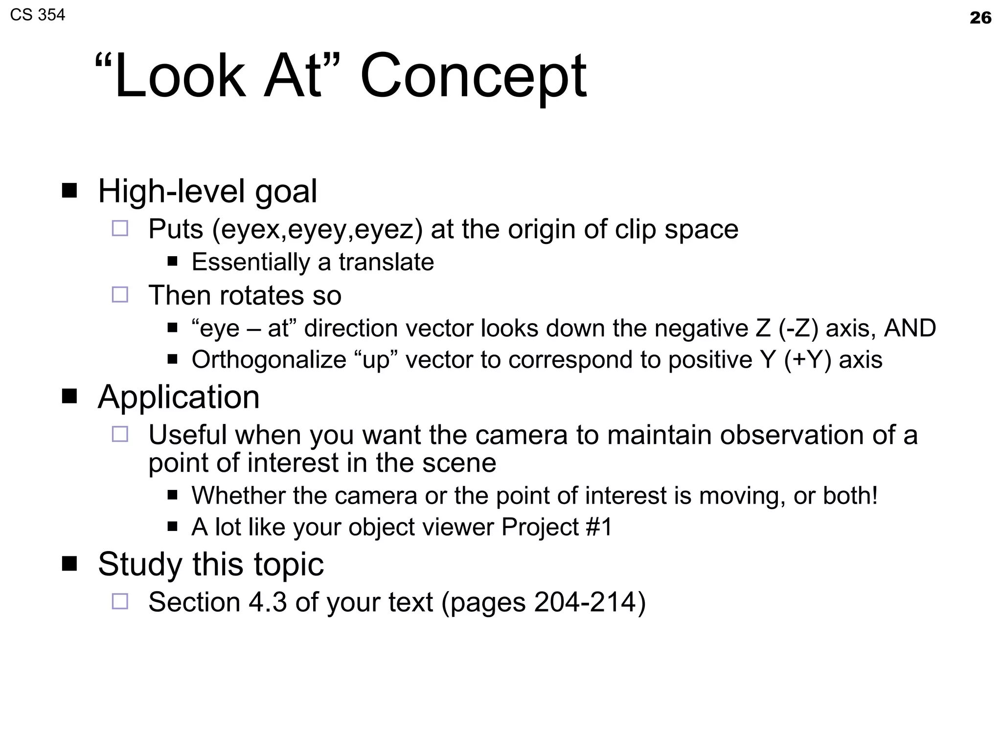 “Look At” Concept High-level goal Puts (eyex,eyey,eyez) at the origin of clip space Essentially a translate Then rotates so “ eye – at” direction vector looks down the negative Z (-Z) axis, AND Orthogonalize “up” vector to correspond to positive Y (+Y) axis Application Useful when you want the camera to maintain observation of a point of interest in the scene Whether the camera or the point of interest is moving, or both! A lot like your object viewer Project #1 Study this topic Section 4.3 of your text (pages 204-214) 