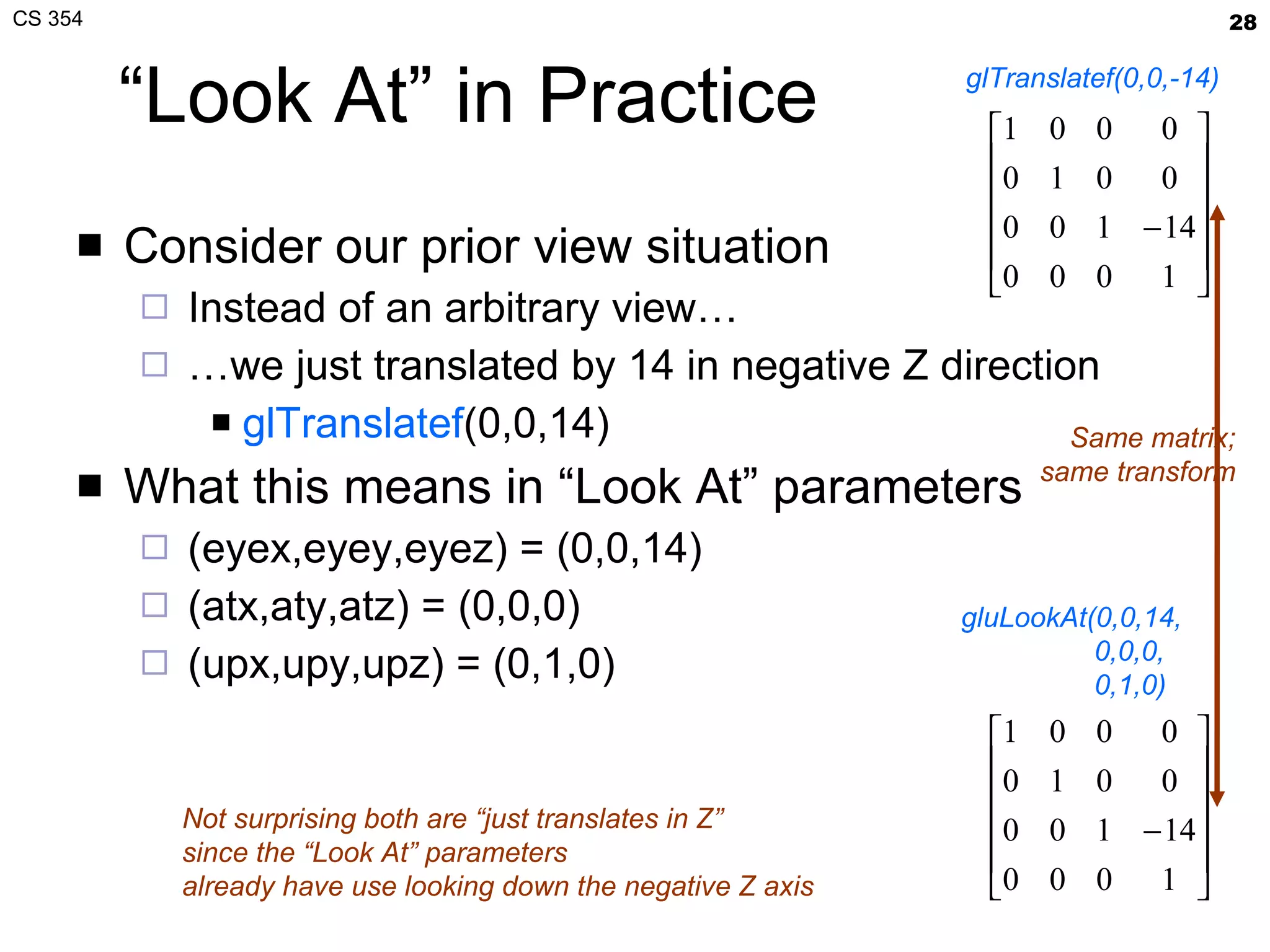 “Look At” in Practice Consider our prior view situation Instead of an arbitrary view… … we just translated by 14 in negative Z direction glTranslatef (0,0,14) What this means in “Look At” parameters (eyex,eyey,eyez) = (0,0,14) (atx,aty,atz) = (0,0,0) (upx,upy,upz) = (0,1,0) glTranslatef(0,0,-14) gluLookAt(0,0,14,   0,0,0,   0,1,0) Same matrix; same transform Not surprising both are “just translates in Z” since the “Look At” parameters already have use looking down the negative Z axis 