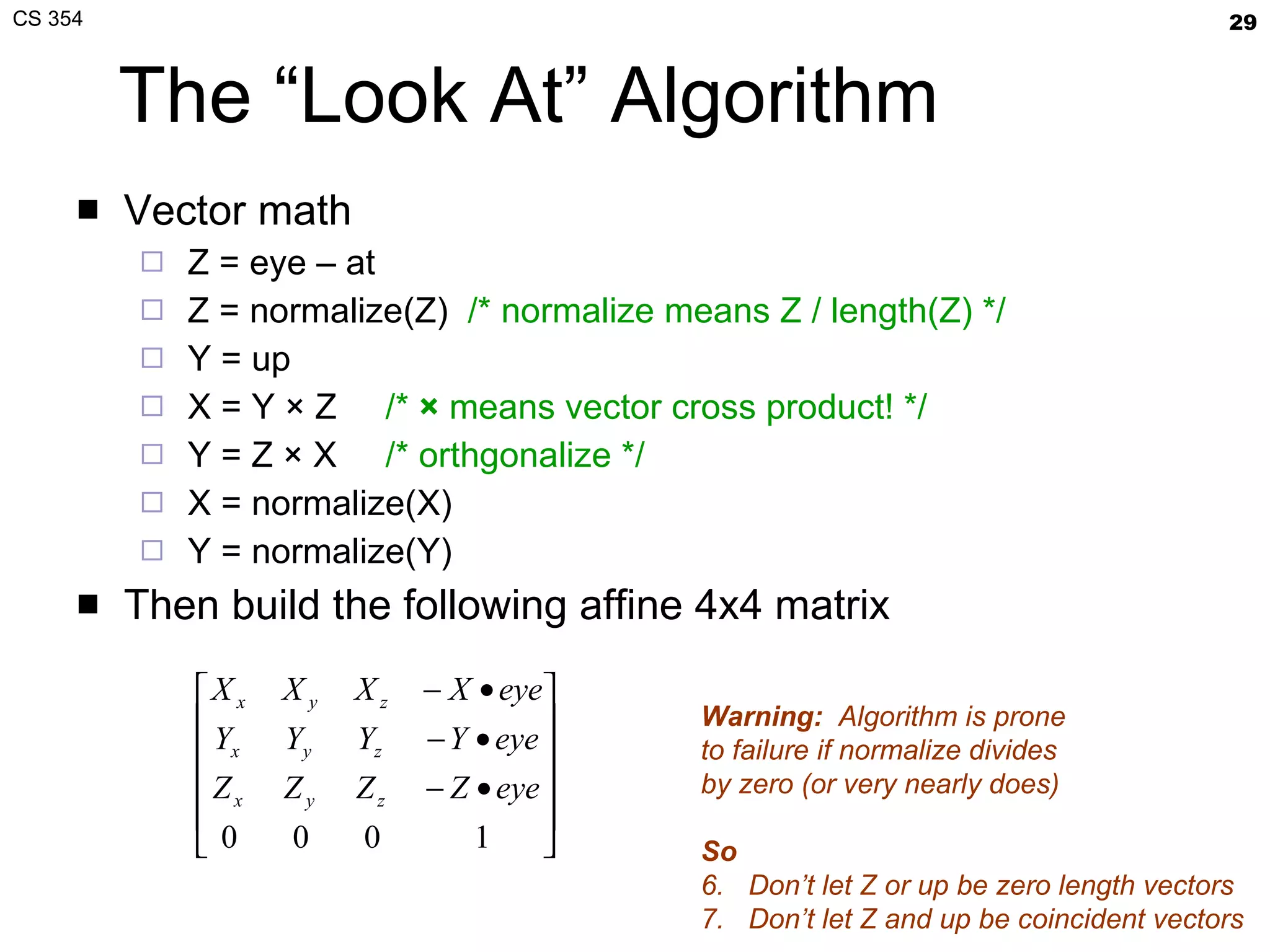 The “Look At” Algorithm Vector math Z = eye – at Z = normalize(Z)  /* normalize means Z / length(Z) */ Y = up X = Y × Z  /*  ×  means vector cross product! */ Y = Z × X  /* orthgonalize */ X = normalize(X) Y = normalize(Y) Then build the following affine 4x4 matrix Warning:   Algorithm is prone to failure if normalize divides by zero (or very nearly does) So Don’t let Z or up be zero length vectors Don’t let Z and up be coincident vectors 