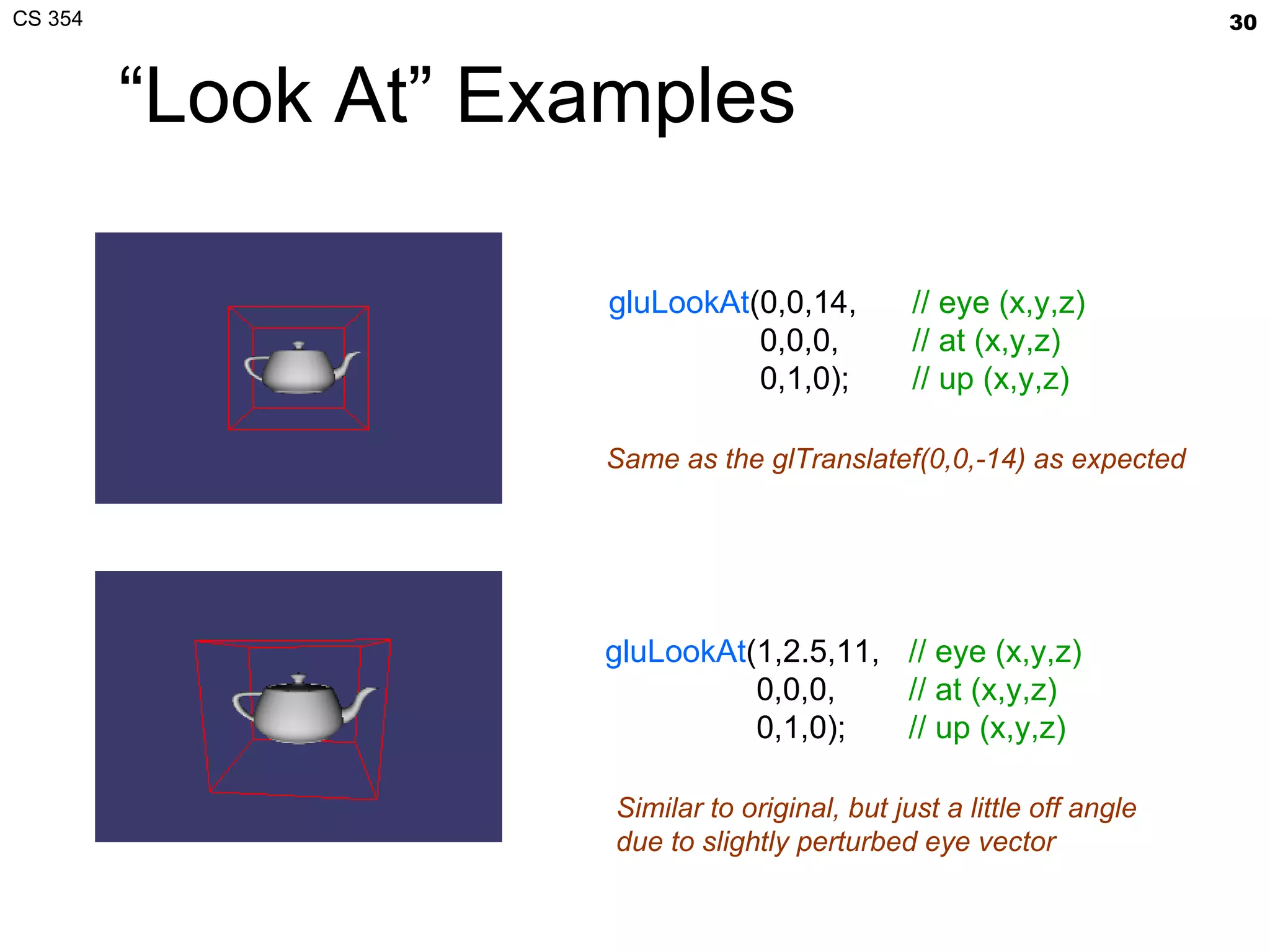 “Look At” Examples gluLookAt (0,0,14,   0,0,0,   0,1,0); // eye (x,y,z) // at (x,y,z) // up (x,y,z) gluLookAt (1,2.5,11,   0,0,0,   0,1,0); // eye (x,y,z) // at (x,y,z) // up (x,y,z) Same as the glTranslatef(0,0,-14) as expected Similar to original, but just a little off angle due to slightly perturbed eye vector 