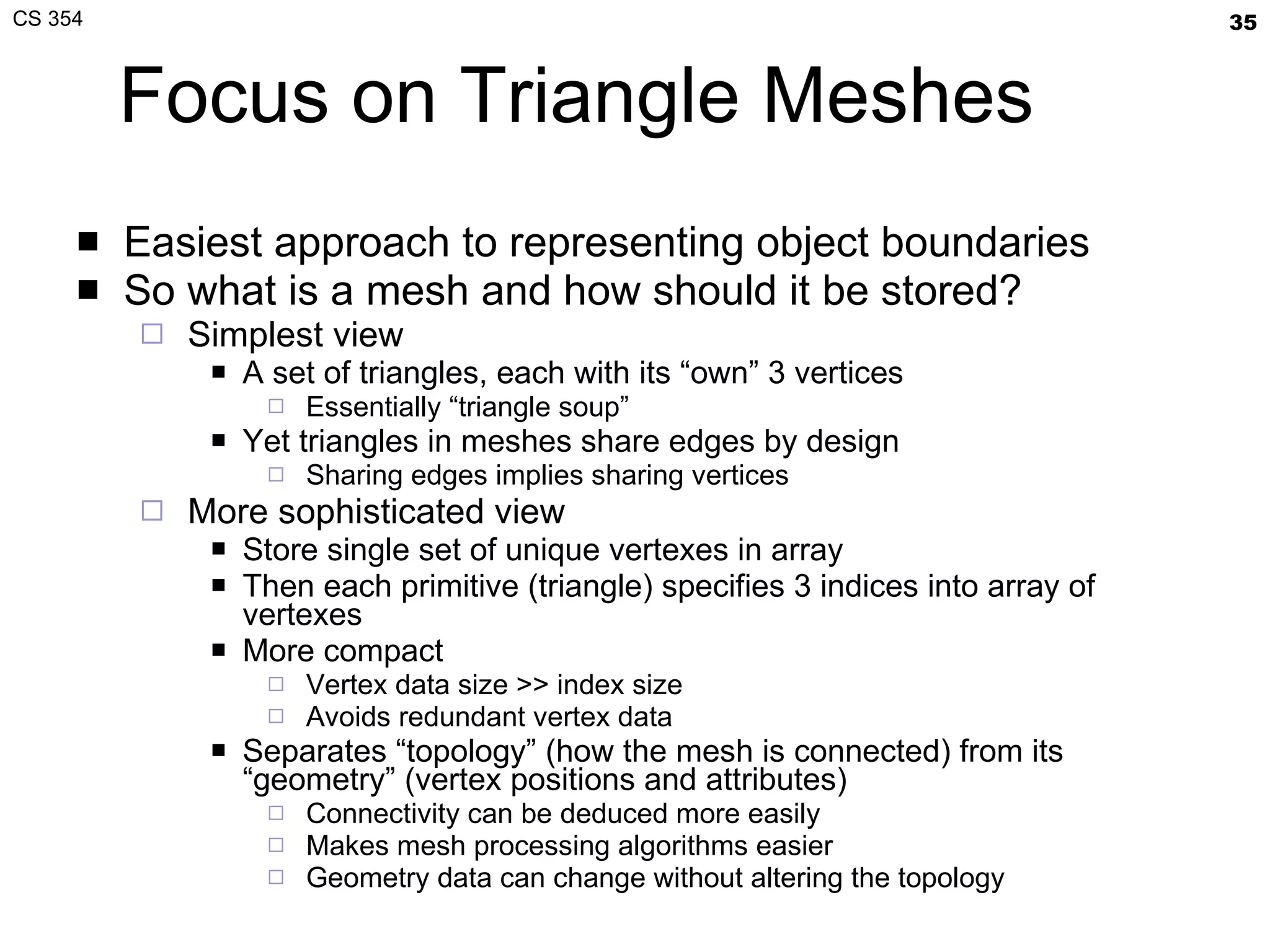 Focus on Triangle Meshes Easiest approach to representing object boundaries So what is a mesh and how should it be stored? Simplest view A set of triangles, each with its “own” 3 vertices Essentially “triangle soup” Yet triangles in meshes share edges by design Sharing edges implies sharing vertices More sophisticated view Store single set of unique vertexes in array Then each primitive (triangle) specifies 3 indices into array of vertexes More compact Vertex data size >> index size Avoids redundant vertex data Separates “topology” (how the mesh is connected) from its “geometry” (vertex positions and attributes) Connectivity can be deduced more easily Makes mesh processing algorithms easier Geometry data can change without altering the topology 