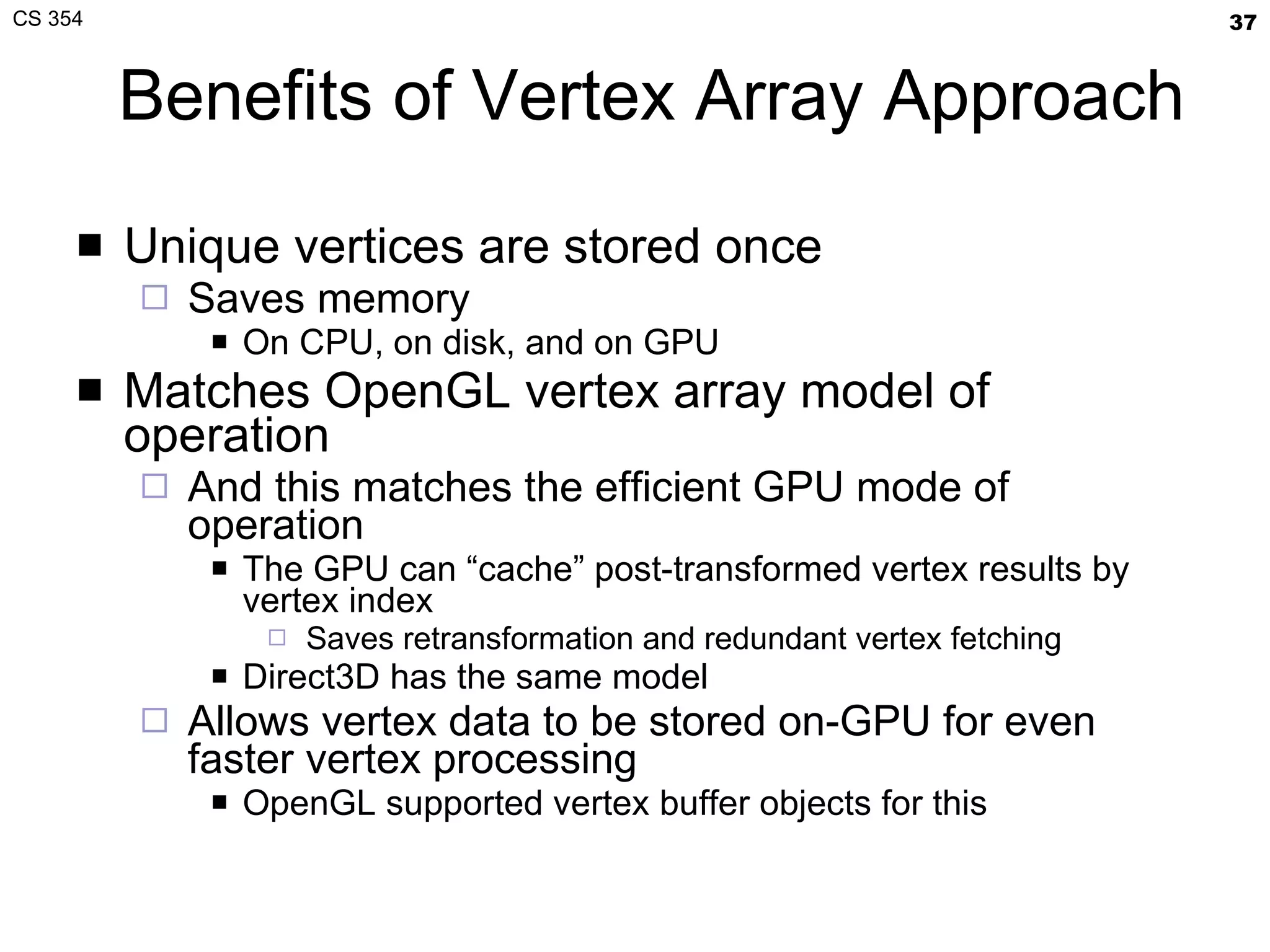 Benefits of Vertex Array Approach Unique vertices are stored once Saves memory On CPU, on disk, and on GPU Matches OpenGL vertex array model of operation And this matches the efficient GPU mode of operation The GPU can “cache” post-transformed vertex results by vertex index Saves retransformation and redundant vertex fetching Direct3D has the same model Allows vertex data to be stored on-GPU for even faster vertex processing OpenGL supported vertex buffer objects for this 