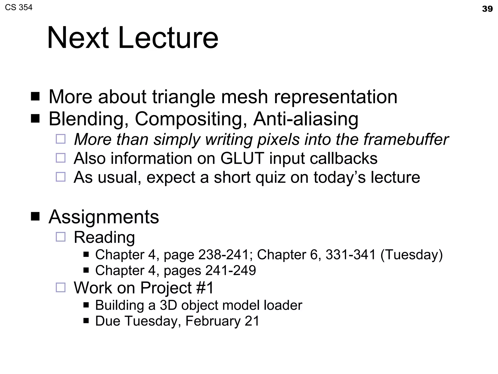 Next Lecture More about triangle mesh representation Blending, Compositing, Anti-aliasing More than simply writing pixels into the framebuffer Also information on GLUT input callbacks As usual, expect a short quiz on today’s lecture Assignments Reading Chapter 4, page 238-241; Chapter 6, 331-341 (Tuesday) Chapter 4, pages 241-249 Work on Project #1 Building a 3D object model loader Due Tuesday, February 21 