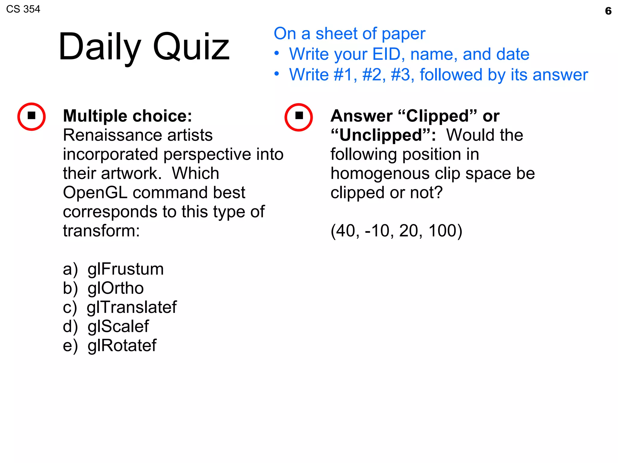 Daily Quiz Multiple choice:   Renaissance artists incorporated perspective into their artwork.  Which OpenGL command best corresponds to this type of transform: a)  glFrustum b)  glOrtho c)  glTranslatef d)  glScalef e)  glRotatef Answer “Clipped” or “Unclipped”:   Would the following position in homogenous clip space be clipped or not? (40, -10, 20, 100)  On a sheet of paper Write your EID, name, and date Write #1, #2, #3, followed by its answer 