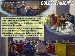 Reprobar el pecado Los profetas del Antiguo Testamento, como Elías, Jeremías, Ezequiel y otros lucharon contra la apostasía y los problemas morales y espirituales del pueblo. Pablo, Juan y Santiago tuvieron que enfrentar problemas de inmoralidad, apostasía e injusticias sociales dentro de la propia iglesia (1 Corintios 5:1-5; 1 Juan 4:1; Santiago 2:1-9) COLECTIVAMENTE 