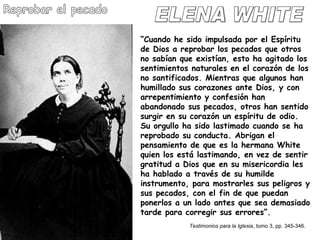 ELENA WHITE Reprobar el pecado “ Cuando he sido impulsada por el Espíritu de Dios a reprobar los pecados que otros no sabían que existían, esto ha agitado los sentimientos naturales en el corazón de los no santificados. Mientras que algunos han humillado sus corazones ante Dios, y con arrepentimiento y confesión han abandonado sus pecados, otros han sentido surgir en su corazón un espíritu de odio. Su orgullo ha sido lastimado cuando se ha reprobado su conducta. Abrigan el pensamiento de que es la hermana White quien los está lastimando, en vez de sentir gratitud a Dios que en su misericordia les ha hablado a través de su humilde instrumento, para mostrarles sus peligros y sus pecados, con el fin de que puedan ponerlos a un lado antes que sea demasiado tarde para corregir sus errores”.  Testimonios para la Iglesia , tomo 3, pp. 345-346. 