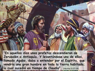 Predecir el futuro “ En aquellos días unos profetas descendieron de Jerusalén a Antioquía. Y levantándose uno de ellos, llamado Agabo, daba a entender por el Espíritu, que vendría una gran hambre en toda la tierra habitada; la cual sucedió en tiempo de Claudio”.  (Hechos 11:27-28) 