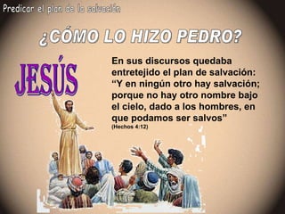 ¿CÓMO LO HIZO PEDRO? Predicar el plan de la salvación En sus discursos quedaba entretejido el plan de salvación: “Y en ningún otro hay salvación; porque no hay otro nombre bajo el cielo, dado a los hombres, en que podamos ser salvos” (Hechos 4:12) Jesús 