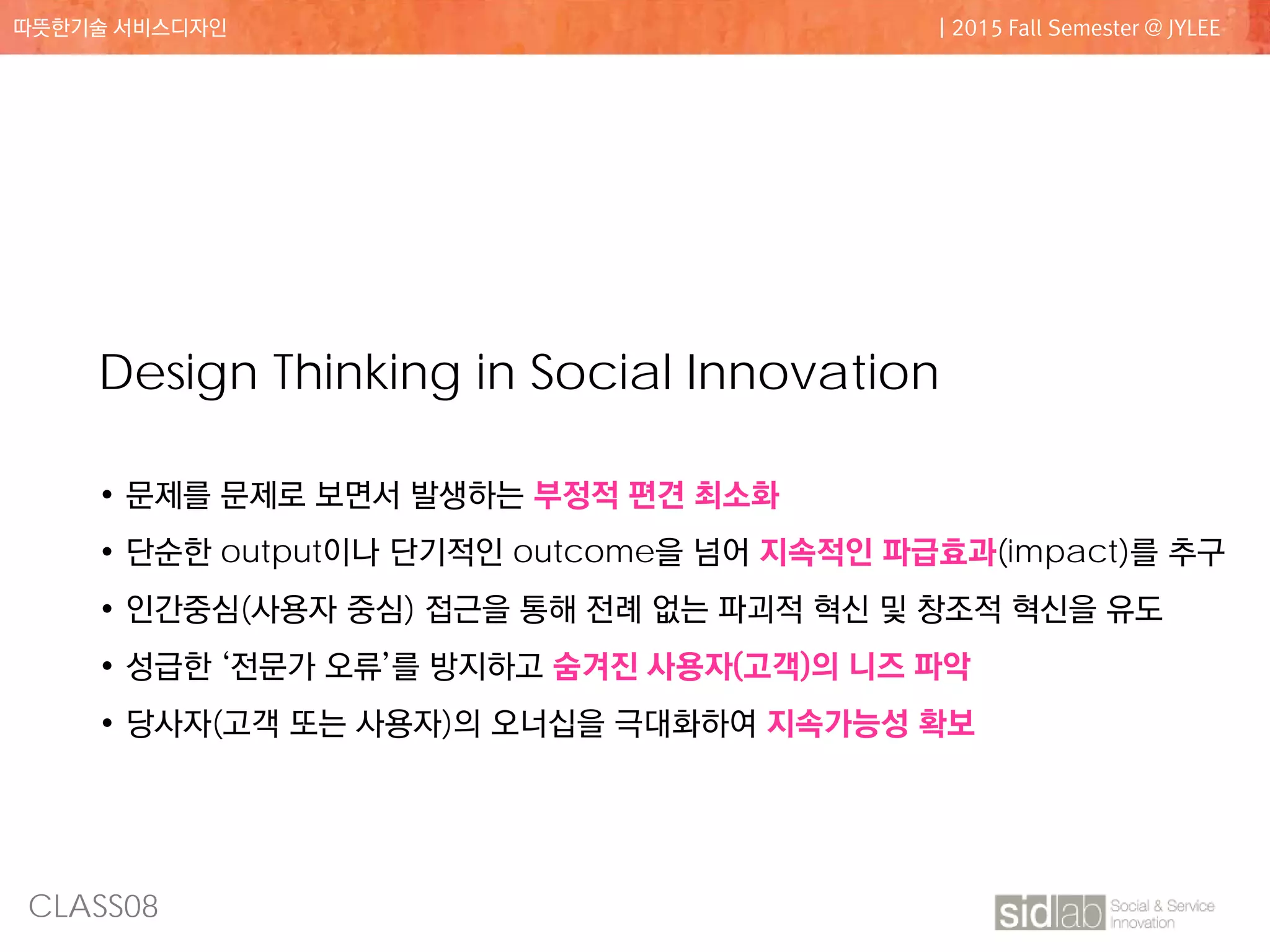 CLASS08
따뜻한기술 서비스디자인 | 2015 Fall Semester @ JYLEE
Design Thinking in Social Innovation
• 문제를 문제로 보면서 발생하는 부정적 편견 최소화
• 단순한 output이나 단기적인 outcome을 넘어 지속적인 파급효과(impact)를 추구
• 인간중심(사용자 중심) 접근을 통해 전례 없는 파괴적 혁신 및 창조적 혁신을 유도
• 성급한 ‘전문가 오류’를 방지하고 숨겨진 사용자(고객)의 니즈 파악
• 당사자(고객 또는 사용자)의 오너십을 극대화하여 지속가능성 확보
 