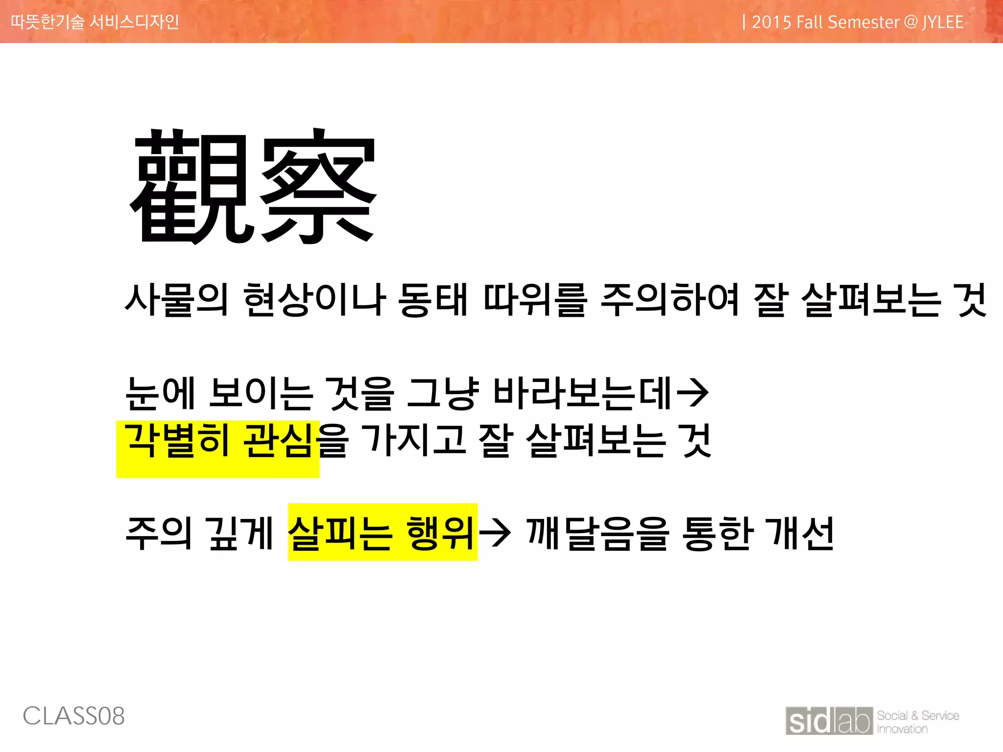 CLASS08
따뜻한기술 서비스디자인 | 2015 Fall Semester @ JYLEE
觀察
사물의 현상이나 동태 따위를 주의하여 잘 살펴보는 것
눈에 보이는 것을 그냥 바라보는데
각별히 관심을 가지고 잘 살펴보는 것
주의 깊게 살피는 행위 깨달음을 통한 개선
 