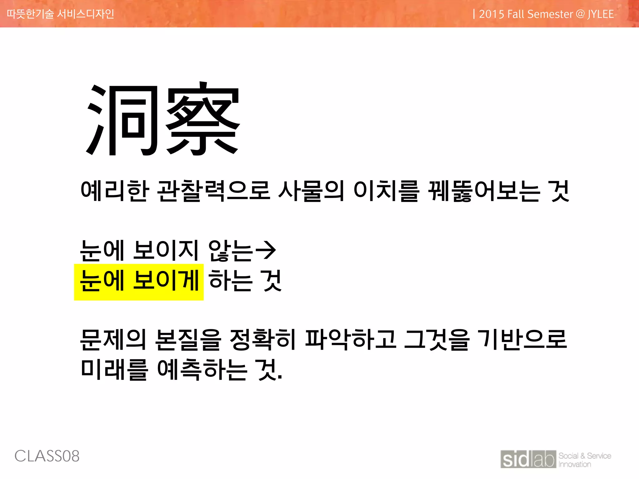 CLASS08
따뜻한기술 서비스디자인 | 2015 Fall Semester @ JYLEE
洞察
예리한 관찰력으로 사물의 이치를 꿰뚫어보는 것
눈에 보이지 않는
눈에 보이게 하는 것
문제의 본질을 정확히 파악하고 그것을 기반으로
미래를 예측하는 것.
 