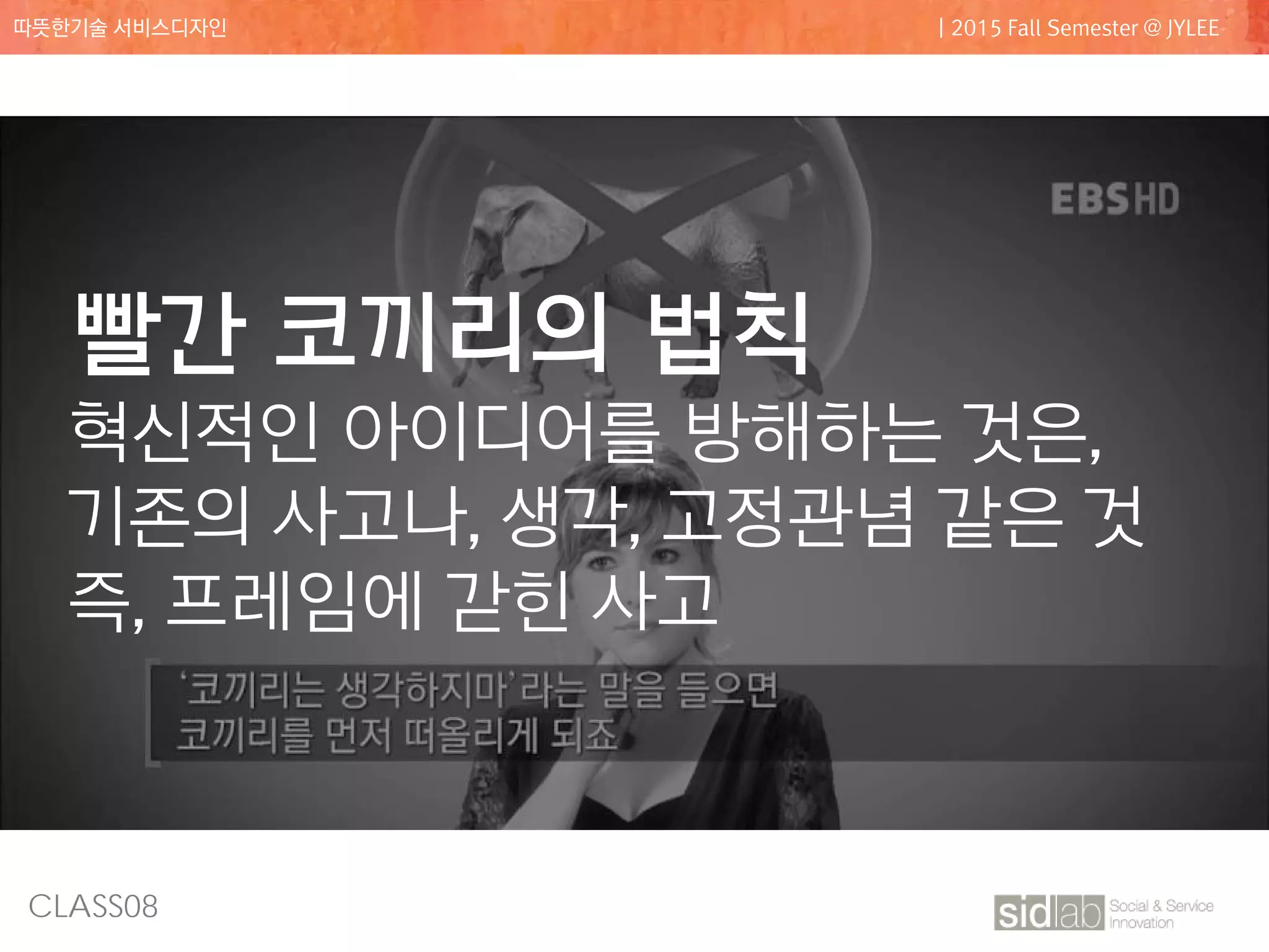 CLASS08
따뜻한기술 서비스디자인 | 2015 Fall Semester @ JYLEE
빨간 코끼리의 법칙
혁신적인 아이디어를 방해하는 것은,
기존의 사고나, 생각, 고정관념 같은 것
즉, 프레임에 갇힌 사고
 