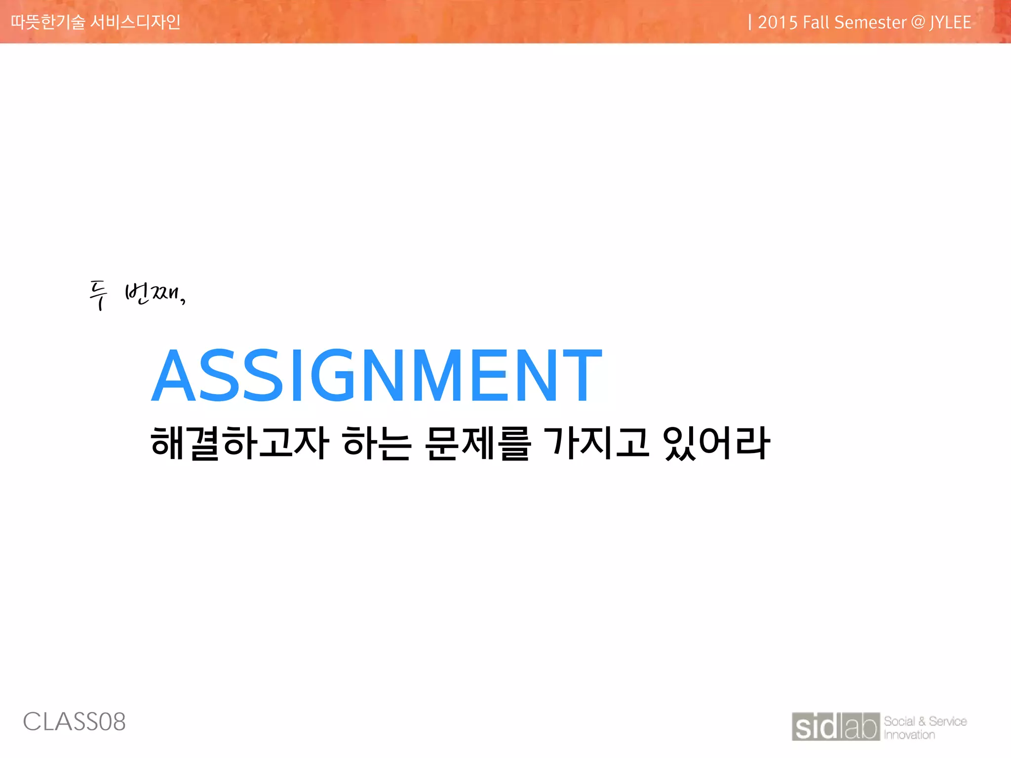 CLASS08
따뜻한기술 서비스디자인 | 2015 Fall Semester @ JYLEE
ASSIGNMENT
해결하고자 하는 문제를 가지고 있어라
두 번째,
 