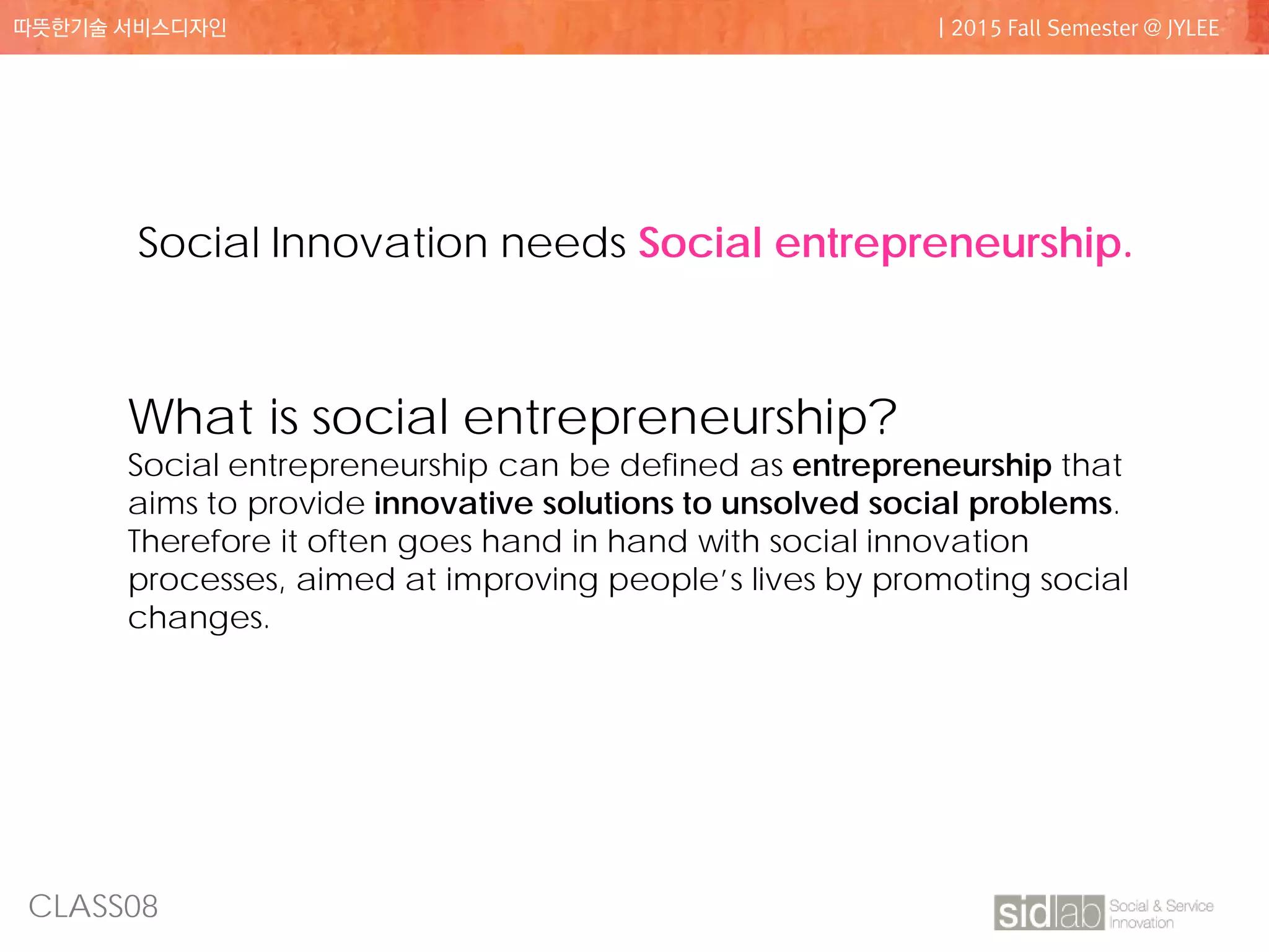 CLASS08
따뜻한기술 서비스디자인 | 2015 Fall Semester @ JYLEE
What is social entrepreneurship?
Social entrepreneurship can be defined as entrepreneurship that
aims to provide innovative solutions to unsolved social problems.
Therefore it often goes hand in hand with social innovation
processes, aimed at improving people’s lives by promoting social
changes.
Social Innovation needs Social entrepreneurship.
 