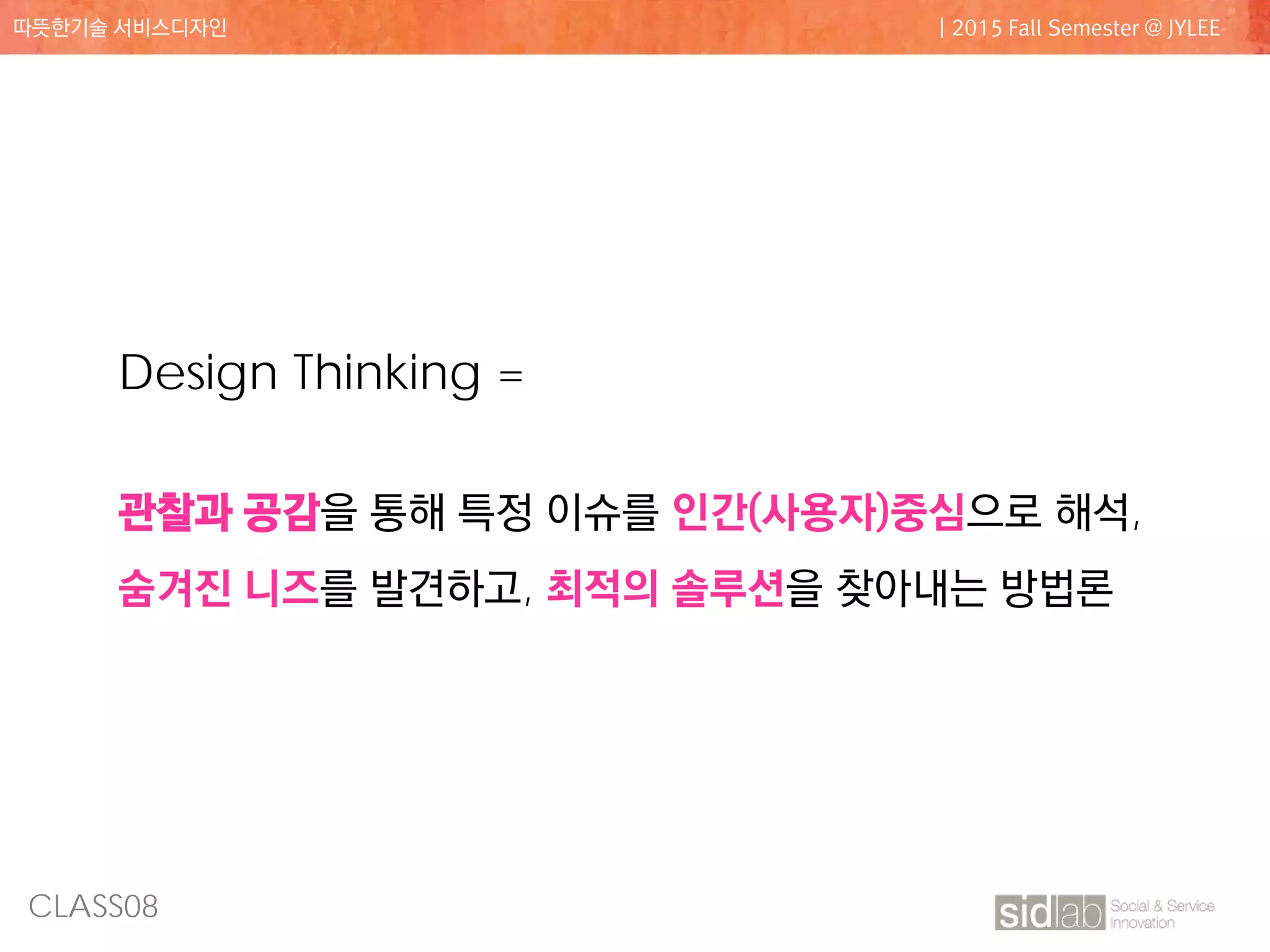 CLASS08
따뜻한기술 서비스디자인 | 2015 Fall Semester @ JYLEE
Design Thinking =
관찰과 공감을 통해 특정 이슈를 인간(사용자)중심으로 해석,
숨겨진 니즈를 발견하고, 최적의 솔루션을 찾아내는 방법론
 