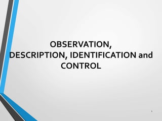 OBSERVATION,
DESCRIPTION, IDENTIFICATION and
CONTROL
1
 